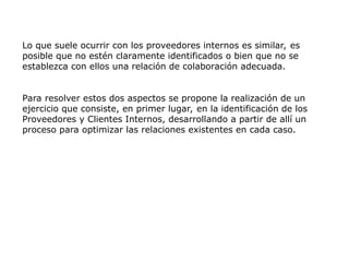 Lo que suele ocurrir con los proveedores internos es similar, es
posible que no estén claramente identificados o bien que no se
establezca con ellos una relación de colaboración adecuada.
Para resolver estos dos aspectos se propone la realización de un
ejercicio que consiste, en primer lugar, en la identificación de los
Proveedores y Clientes Internos, desarrollando a partir de allí un
proceso para optimizar las relaciones existentes en cada caso.
 