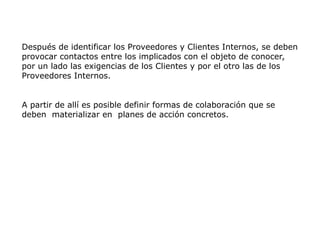 Después de identificar los Proveedores y Clientes Internos, se deben
provocar contactos entre los implicados con el objeto de conocer,
por un lado las exigencias de los Clientes y por el otro las de los
Proveedores Internos.
A partir de allí es posible definir formas de colaboración que se
deben materializar en planes de acción concretos.
 
