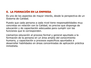 E.
E. LA FORMACIÓN EN LA EMPRESA
LA FORMACIÓN EN LA EMPRESA
Es uno de los aspectos de mayor interés, desde la perspectiva de un
Sistema de Calidad.
Puesto que cada persona a cada nivel tiene responsabilidades muy
concretas en relación con la Calidad, es preciso que disponga de
educación y de capacitación adecuadas para cumplir con las
funciones que le corresponden.
Llamamos educación al proceso formal y general apuntado a la
formación de la persona en un área amplia del conocimiento
humano, y capacitación a procesos específicos apuntados a
desarrollar habilidades en áreas concentradas de aplicación práctica
inmediata.
 