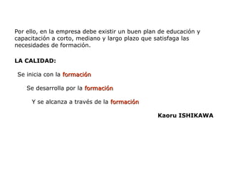 Por ello, en la empresa debe existir un buen plan de educación y
capacitación a corto, mediano y largo plazo que satisfaga las
necesidades de formación.
LA CALIDAD:
Se inicia con la formación
formación
Se desarrolla por la formación
formación
Y se alcanza a través de la formación
formación
Kaoru ISHIKAWA
 