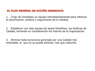 EL PLAN GENERAL DE ACCIÓN INMEDIATA
EL PLAN GENERAL DE ACCIÓN INMEDIATA
1. Crear de inmediato un equipo interdepartamental para efectuar
la planificación, análisis y seguimiento de la Calidad.
2. Establecer con este equipo las bases filosóficas, las Políticas de
Calidad, tomando en consideración los Valores de la organización.
3. Eliminar toda burocracia generada por una Calidad mal
entendida, lo que no se pueda eliminar, hay que reducirlo.
 