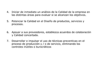 4. Iniciar de inmediato un análisis de la Calidad de la empresa en
las distintas áreas para evaluar si se alcanzan los objetivos.
5. Potenciar la Calidad en el Diseño de productos, servicios y
procesos.
6. Apoyar a sus proveedores, establezca acuerdos de colaboración
y Calidad concertada.
7. Desarrollar e impulsar el uso de técnicas preventivas en el
proceso de producción y / o de servicio, eliminando los
controles inútiles o burocráticos
 