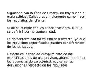 Siguiendo con la línea de Crosby, no hay buena ni
mala calidad. Calidad es simplemente cumplir con
los requisitos del cliente.
Si no se cumple con las especificaciones, la falla
se definirá por no conformidad.
La no conformidad no es similar a defecto, ya que
los requisitos especificados pueden ser diferentes
de los utilizados.
Defecto es la falta de cumplimiento de las
especificaciones de uso previsto, abarcando tanto
las ausencias de características , como las
desviaciones respecto de los requisitos.
 