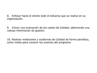 8. Enfocar hacia el cliente todo el esfuerzo que se realiza en su
organización.
9. Iniciar una evaluación de los costos de Calidad, obteniendo una
valiosa información de gestión.
10. Realizar mediciones y auditorias de Calidad de forma periódica,
como medio para conocer los avances del programa.
 