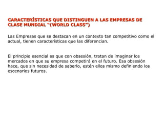 CARACTERÍSTICAS QUE DISTINGUEN A LAS EMPRESAS
CARACTERÍSTICAS QUE DISTINGUEN A LAS EMPRESAS DE
DE
CLASE MUNDIAL
CLASE MUNDIAL “
“(
(WORLD CLASS”
WORLD CLASS”)
)
Las Empresas que se destacan en un contexto tan competitivo como el
actual, tienen características que las diferencian.
El principio esencial es que con obsesión, tratan de imaginar los
mercados en que su empresa competirá en el futuro. Esa obsesión
hace, que sin necesidad de saberlo, estén ellos mismo definiendo los
escenarios futuros.
 