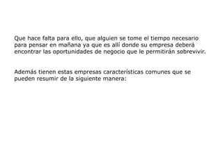 Que hace falta para ello, que alguien se tome el tiempo necesario
para pensar en mañana ya que es allí donde su empresa deberá
encontrar las oportunidades de negocio que le permitirán sobrevivir.
Además tienen estas empresas características comunes que se
pueden resumir de la siguiente manera:
 