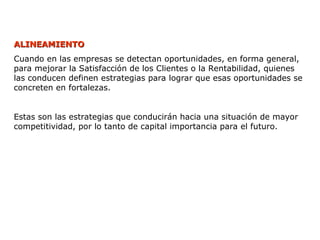 ALINEAMIENTO
ALINEAMIENTO
Cuando en las empresas se detectan oportunidades, en forma general,
para mejorar la Satisfacción de los Clientes o la Rentabilidad, quienes
las conducen definen estrategias para lograr que esas oportunidades se
concreten en fortalezas.
Estas son las estrategias que conducirán hacia una situación de mayor
competitividad, por lo tanto de capital importancia para el futuro.
 