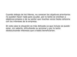 Cuando debajo de los líderes, no conocen los objetivos prioritarios
no pueden hacer nada para ayudar, por lo tanto se orientan a
objetivos propios o de su sector que muchas veces hasta colisiona
con los intereses de la empresa.
En este caso la situación es más delicada ya que incluso se puede
estar, sin saberlo, dificultando su accionar y por lo tanto
obstaculizando intereses que a todos beneficiarían.
 