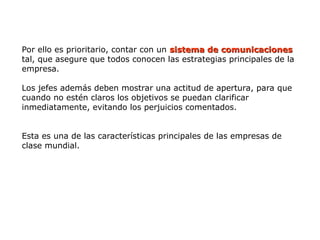 Por ello es prioritario, contar con un sistema de
sistema de comunicaciones
comunicaciones
tal, que asegure que todos conocen las estrategias principales de la
empresa.
Los jefes además deben mostrar una actitud de apertura, para que
cuando no estén claros los objetivos se puedan clarificar
inmediatamente, evitando los perjuicios comentados.
Esta es una de las características principales de las empresas de
clase mundial.
 