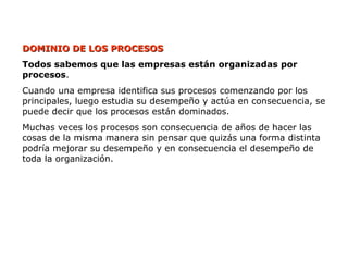 DOMINIO DE LOS PROCESOS
DOMINIO DE LOS PROCESOS
Todos sabemos que las empresas están organizadas por
procesos.
Cuando una empresa identifica sus procesos comenzando por los
principales, luego estudia su desempeño y actúa en consecuencia, se
puede decir que los procesos están dominados.
Muchas veces los procesos son consecuencia de años de hacer las
cosas de la misma manera sin pensar que quizás una forma distinta
podría mejorar su desempeño y en consecuencia el desempeño de
toda la organización.
 