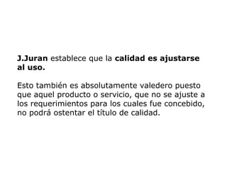 J.Juran establece que la calidad es ajustarse
al uso.
Esto también es absolutamente valedero puesto
que aquel producto o servicio, que no se ajuste a
los requerimientos para los cuales fue concebido,
no podrá ostentar el título de calidad.
 
