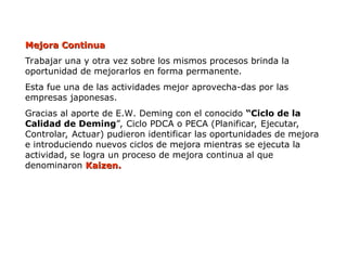 Mejora Continua
Mejora Continua
Trabajar una y otra vez sobre los mismos procesos brinda la
oportunidad de mejorarlos en forma permanente.
Esta fue una de las actividades mejor aprovecha-das por las
empresas japonesas.
Gracias al aporte de E.W. Deming con el conocido “Ciclo de la
Calidad de Deming”, Ciclo PDCA o PECA (Planificar, Ejecutar,
Controlar, Actuar) pudieron identificar las oportunidades de mejora
e introduciendo nuevos ciclos de mejora mientras se ejecuta la
actividad, se logra un proceso de mejora continua al que
denominaron Kaizen.
Kaizen.
 