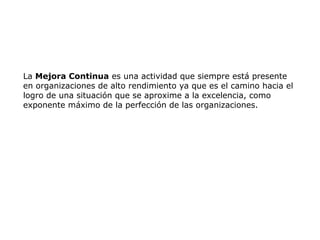 La Mejora Continua es una actividad que siempre está presente
en organizaciones de alto rendimiento ya que es el camino hacia el
logro de una situación que se aproxime a la excelencia, como
exponente máximo de la perfección de las organizaciones.
 