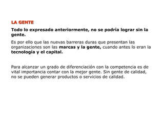 LA GENTE
LA GENTE
Todo lo expresado anteriormente, no se podría lograr sin la
gente.
Es por ello que las nuevas barreras duras que presentan las
organizaciones son las marcas y la gente, cuando antes lo eran la
tecnología y el capital.
Para alcanzar un grado de diferenciación con la competencia es de
vital importancia contar con la mejor gente. Sin gente de calidad,
no se pueden generar productos o servicios de calidad.
 