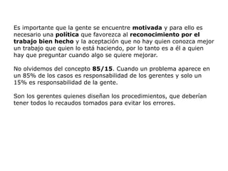 Es importante que la gente se encuentre motivada y para ello es
necesario una política que favorezca al reconocimiento por el
trabajo bien hecho y la aceptación que no hay quien conozca mejor
un trabajo que quien lo está haciendo, por lo tanto es a él a quien
hay que preguntar cuando algo se quiere mejorar.
No olvidemos del concepto 85/15. Cuando un problema aparece en
un 85% de los casos es responsabilidad de los gerentes y solo un
15% es responsabilidad de la gente.
Son los gerentes quienes diseñan los procedimientos, que deberían
tener todos lo recaudos tomados para evitar los errores.
 