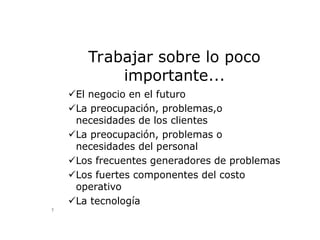 Trabajar sobre lo poco
importante...
El negocio en el futuro
La preocupación, problemas,o
necesidades de los clientes
La preocupación, problemas o
necesidades del personal
Los frecuentes generadores de problemas
Los fuertes componentes del costo
operativo
La tecnología
...“aliados con nuestros clientes y proveedores”...
7
 