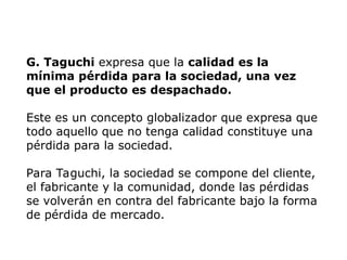 G. Taguchi expresa que la calidad es la
mínima pérdida para la sociedad, una vez
que el producto es despachado.
Este es un concepto globalizador que expresa que
todo aquello que no tenga calidad constituye una
pérdida para la sociedad.
Para Taguchi, la sociedad se compone del cliente,
el fabricante y la comunidad, donde las pérdidas
se volverán en contra del fabricante bajo la forma
de pérdida de mercado.
 