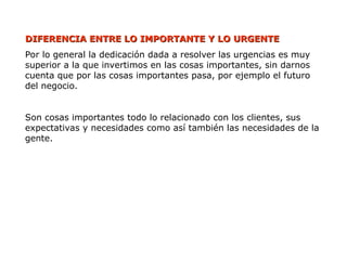 DIFERENCIA ENTRE LO IMPORTANTE Y LO URGENTE
DIFERENCIA ENTRE LO IMPORTANTE Y LO URGENTE
Por lo general la dedicación dada a resolver las urgencias es muy
superior a la que invertimos en las cosas importantes, sin darnos
cuenta que por las cosas importantes pasa, por ejemplo el futuro
del negocio.
Son cosas importantes todo lo relacionado con los clientes, sus
expectativas y necesidades como así también las necesidades de la
gente.
 