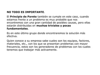 NO TODO ES IMPORTANTE.
El Principio de Pareto también se cumple en este caso, cuando
estamos frente a un problema es muy probable que nos
encontremos con una gran cantidad de posibles causas, pero ellas
estarán distribuidas en muchas triviales y pocas
fundamentales.
Es en este último grupo donde encontraremos la solución más
efectiva.
Quien conoce a su empresa sabe cuales son los equipos, factores,
materiales, etc., con los que se presentan problemas con mayor
frecuencia, estos son los generadores de problemas con los cuales
tenemos que trabajar más activamente.
 