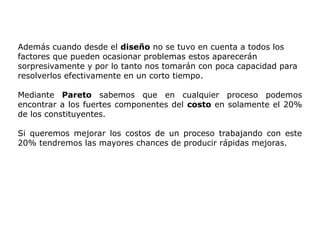 Además cuando desde el diseño no se tuvo en cuenta a todos los
factores que pueden ocasionar problemas estos aparecerán
sorpresivamente y por lo tanto nos tomarán con poca capacidad para
resolverlos efectivamente en un corto tiempo.
Mediante Pareto sabemos que en cualquier proceso podemos
encontrar a los fuertes componentes del costo en solamente el 20%
de los constituyentes.
Si queremos mejorar los costos de un proceso trabajando con este
20% tendremos las mayores chances de producir rápidas mejoras.
 