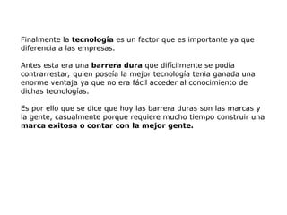 Finalmente la tecnología es un factor que es importante ya que
diferencia a las empresas.
Antes esta era una barrera dura que difícilmente se podía
contrarrestar, quien poseía la mejor tecnología tenia ganada una
enorme ventaja ya que no era fácil acceder al conocimiento de
dichas tecnologías.
Es por ello que se dice que hoy las barrera duras son las marcas y
la gente, casualmente porque requiere mucho tiempo construir una
marca exitosa o contar con la mejor gente.
 