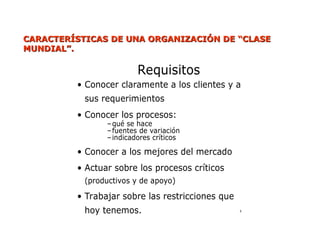 CARACTERÍSTICAS
CARACTERÍSTICAS DE UNA
DE UNA ORGANIZACIÓN DE “CLASE
ORGANIZACIÓN DE “CLASE
MUNDIAL”.
MUNDIAL”.
Requisitos
• Conocer claramente a los clientes y a
sus requerimientos
• Conocer los procesos:
–qué se hace
–fuentes de variación
–indicadores críticos
• Conocer a los mejores del mercado
• Actuar sobre los procesos críticos
(productivos y de apoyo)
• Trabajar sobre las restricciones que
hoy tenemos. 8
 