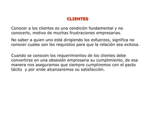 Conocer a los clientes es una condición fundamental y no
conocerlo, motivo de muchas frustraciones empresarias.
No saber a quien uno está dirigiendo los esfuerzos, significa no
conocer cuales son los requisitos para que la relación sea exitosa.
Cuando se conocen los requerimientos de los clientes debe
convertirse en una obsesión empresaria su cumplimiento, de esa
manera nos aseguramos que siempre cumpliremos con el pacto
tácito y por ende alcanzaremos su satisfacción.
CLIENTES
CLIENTES
 