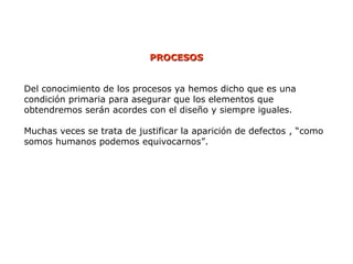 Del conocimiento de los procesos ya hemos dicho que es una
condición primaria para asegurar que los elementos que
obtendremos serán acordes con el diseño y siempre iguales.
Muchas veces se trata de justificar la aparición de defectos , “como
somos humanos podemos equivocarnos”.
PROCESOS
PROCESOS
 