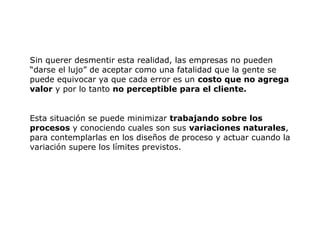Sin querer desmentir esta realidad, las empresas no pueden
“darse el lujo” de aceptar como una fatalidad que la gente se
puede equivocar ya que cada error es un costo que no agrega
valor y por lo tanto no perceptible para el cliente.
Esta situación se puede minimizar trabajando sobre los
procesos y conociendo cuales son sus variaciones naturales,
para contemplarlas en los diseños de proceso y actuar cuando la
variación supere los límites previstos.
 