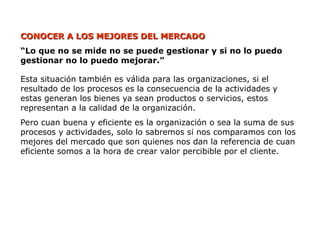CONOCER A LOS MEJORES DEL MERCADO
CONOCER A LOS MEJORES DEL MERCADO
“Lo que no se mide no se puede gestionar y si no lo puedo
gestionar no lo puedo mejorar.”
Esta situación también es válida para las organizaciones, si el
resultado de los procesos es la consecuencia de la actividades y
estas generan los bienes ya sean productos o servicios, estos
representan a la calidad de la organización.
Pero cuan buena y eficiente es la organización o sea la suma de sus
procesos y actividades, solo lo sabremos si nos comparamos con los
mejores del mercado que son quienes nos dan la referencia de cuan
eficiente somos a la hora de crear valor percibible por el cliente.
 