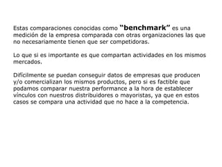 Estas comparaciones conocidas como “benchmark” es una
medición de la empresa comparada con otras organizaciones las que
no necesariamente tienen que ser competidoras.
Lo que si es importante es que compartan actividades en los mismos
mercados.
Difícilmente se puedan conseguir datos de empresas que producen
y/o comercializan los mismos productos, pero si es factible que
podamos comparar nuestra performance a la hora de establecer
vínculos con nuestros distribuidores o mayoristas, ya que en estos
casos se compara una actividad que no hace a la competencia.
 