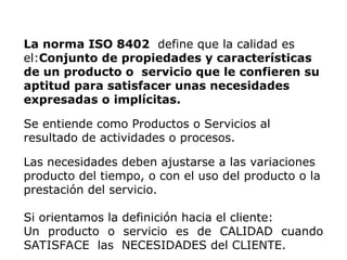 La norma ISO 8402 define que la calidad es
el:Conjunto de propiedades y características
de un producto o servicio que le confieren su
aptitud para satisfacer unas necesidades
expresadas o implícitas.
Se entiende como Productos o Servicios al
resultado de actividades o procesos.
Las necesidades deben ajustarse a las variaciones
producto del tiempo, o con el uso del producto o la
prestación del servicio.
Si orientamos la definición hacia el cliente:
Un producto o servicio es de CALIDAD cuando
SATISFACE las NECESIDADES del CLIENTE.
 