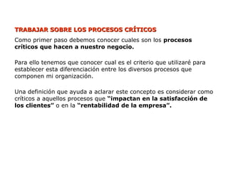 TRABAJAR SOBRE LOS PROCESOS CRÍTICOS
TRABAJAR SOBRE LOS PROCESOS CRÍTICOS
Como primer paso debemos conocer cuales son los procesos
críticos que hacen a nuestro negocio.
Para ello tenemos que conocer cual es el criterio que utilizaré para
establecer esta diferenciación entre los diversos procesos que
componen mi organización.
Una definición que ayuda a aclarar este concepto es considerar como
críticos a aquellos procesos que “impactan en la satisfacción de
los clientes” o en la “rentabilidad de la empresa”.
 