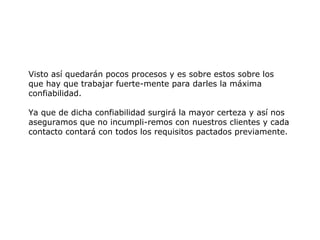 Visto así quedarán pocos procesos y es sobre estos sobre los
que hay que trabajar fuerte-mente para darles la máxima
confiabilidad.
Ya que de dicha confiabilidad surgirá la mayor certeza y así nos
aseguramos que no incumpli-remos con nuestros clientes y cada
contacto contará con todos los requisitos pactados previamente.
 