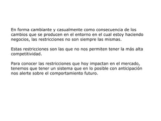 En forma cambiante y casualmente como consecuencia de los
cambios que se producen en el entorno en el cual estoy haciendo
negocios, las restricciones no son siempre las mismas.
Estas restricciones son las que no nos permiten tener la más alta
competitividad.
Para conocer las restricciones que hoy impactan en el mercado,
tenemos que tener un sistema que en lo posible con anticipación
nos alerte sobre el comportamiento futuro.
 