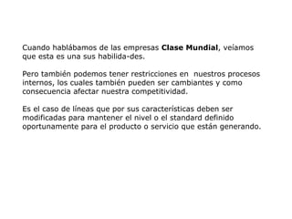 Cuando hablábamos de las empresas Clase Mundial, veíamos
que esta es una sus habilida-des.
Pero también podemos tener restricciones en nuestros procesos
internos, los cuales también pueden ser cambiantes y como
consecuencia afectar nuestra competitividad.
Es el caso de líneas que por sus características deben ser
modificadas para mantener el nivel o el standard definido
oportunamente para el producto o servicio que están generando.
 