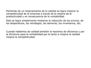 Partiendo de un mejoramiento de la calidad se logra mejorar la
competitividad de la empresa a través de la mejora de la
productividad y en consecuencia de la rentabilidad.
Esto se logra simplemente mediante la reducción de los errores, de
los desperdicios, los retrabajos, las demoras, los inventarios, etc.
Cuando hablamos de calidad también lo hacemos de eficiencia y por
la eficiencia pasa la rentabilidad por lo tanto si mejora la calidad
mejora la competitividad.
 