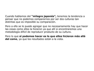 Cuando hablamos del “milagro japonés”, tenemos la tendencia a
pensar que no podemos compararnos por ser dos culturas tan
distintas que es imposible su comparación.
Pero a ello se le puede agregar que no necesariamente hay que hacer
las cosas como ellos la hicieron ya que allí si encontraremos una
metodología difícil de reproducir producto de su cultura.
Pero lo que sí podemos hacer es lo que ellos hicieron más allá
del como, ya que los resultados están a la vista.
 