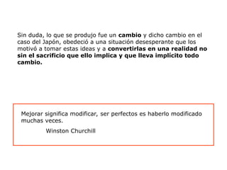 Sin duda, lo que se produjo fue un cambio y dicho cambio en el
caso del Japón, obedeció a una situación desesperante que los
motivó a tomar estas ideas y a convertirlas en una realidad no
sin el sacrificio que ello implica y que lleva implícito todo
cambio.
Mejorar significa modificar, ser perfectos es haberlo modificado
muchas veces.
Winston Churchill
 