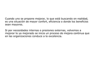 Cuando uno se propone mejorar, lo que está buscando en realidad,
es una situación de mayor confort, eficiencia o donde los beneficios
sean mayores.
Si por necesidades internas o presiones externas, volvemos a
mejorar lo ya mejorado se inicia un proceso de mejora continua que
en las organizaciones conduce a la excelencia.
 