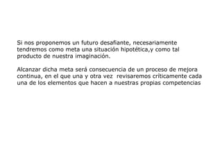 Si nos proponemos un futuro desafiante, necesariamente
tendremos como meta una situación hipotética,y como tal
producto de nuestra imaginación.
Alcanzar dicha meta será consecuencia de un proceso de mejora
continua, en el que una y otra vez revisaremos críticamente cada
una de los elementos que hacen a nuestras propias competencias
 