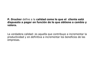 P. Drucker define a la calidad como lo que el cliente está
dispuesto a pagar en función de lo que obtiene a cambio y
valora.
La verdadera calidad: es aquella que contribuye a incrementar la
productividad y en definitiva a incrementar los beneficios de las
empresas.
 