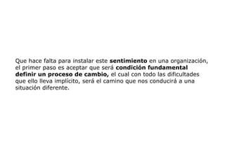 Que hace falta para instalar este sentimiento en una organización,
el primer paso es aceptar que será condición fundamental
definir un proceso de cambio, el cual con todo las dificultades
que ello lleva implícito, será el camino que nos conducirá a una
situación diferente.
 