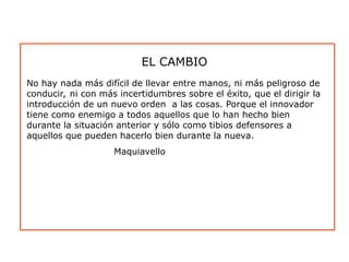 No hay nada más difícil de llevar entre manos, ni más peligroso de
conducir, ni con más incertidumbres sobre el éxito, que el dirigir la
introducción de un nuevo orden a las cosas. Porque el innovador
tiene como enemigo a todos aquellos que lo han hecho bien
durante la situación anterior y sólo como tibios defensores a
aquellos que pueden hacerlo bien durante la nueva.
Maquiavello
EL CAMBIO
 