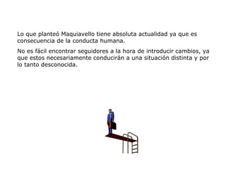 Lo que planteó Maquiavello tiene absoluta actualidad ya que es
consecuencia de la conducta humana.
No es fácil encontrar seguidores a la hora de introducir cambios, ya
que estos necesariamente conducirán a una situación distinta y por
lo tanto desconocida.
 