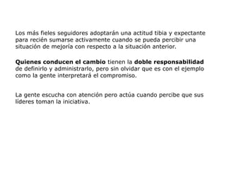 Los más fieles seguidores adoptarán una actitud tibia y expectante
para recién sumarse activamente cuando se pueda percibir una
situación de mejoría con respecto a la situación anterior.
Quienes conducen el cambio tienen la doble responsabilidad
de definirlo y administrarlo, pero sin olvidar que es con el ejemplo
como la gente interpretará el compromiso.
La gente escucha con atención pero actúa cuando percibe que sus
líderes toman la iniciativa.
 