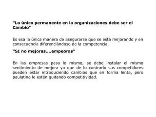 “Lo único permanente en la organizaciones debe ser el
Cambio”
Es esa la única manera de asegurarse que se está mejorando y en
consecuencia diferenciándose de la competencia.
“SI no mejoras,...empeoras”
En las empresas pasa lo mismo, se debe instalar el mismo
sentimiento de mejora ya que de lo contrario sus competidores
pueden estar introduciendo cambios que en forma lenta, pero
paulatina le estén quitando competitividad.
 
