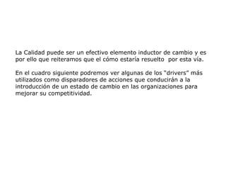 La Calidad puede ser un efectivo elemento inductor de cambio y es
por ello que reiteramos que el cómo estaría resuelto por esta vía.
En el cuadro siguiente podremos ver algunas de los “drivers” más
utilizados como disparadores de acciones que conducirán a la
introducción de un estado de cambio en las organizaciones para
mejorar su competitividad.
 