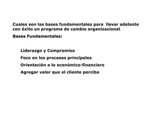 Cuales son las bases fundamentales para llevar adelante
con éxito un programa de cambio organizacional.
Bases Fundamentales
Bases Fundamentales:
:
Liderazgo y Compromiso
Foco en los procesos principales
Orientación a lo económico-financiero
Agregar valor que el cliente perciba
 