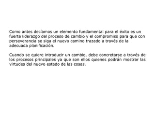 Como antes decíamos un elemento fundamental para el éxito es un
fuerte liderazgo del proceso de cambio y el compromiso para que con
perseverancia se siga el nuevo camino trazado a través de la
adecuada planificación.
Cuando se quiere introducir un cambio, debe concretarse a través de
los procesos principales ya que son ellos quienes podrán mostrar las
virtudes del nuevo estado de las cosas.
 